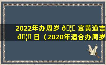 2022年办周岁 🦆 宴黄道吉 🦈 日（2020年适合办周岁宴的日子）